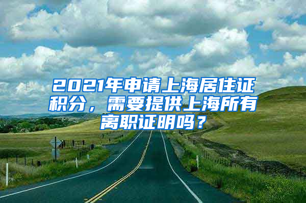 2021年申请上海居住证积分，需要提供上海所有离职证明吗？