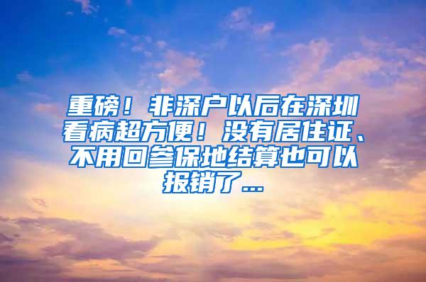 重磅！非深户以后在深圳看病超方便！没有居住证、不用回参保地结算也可以报销了...