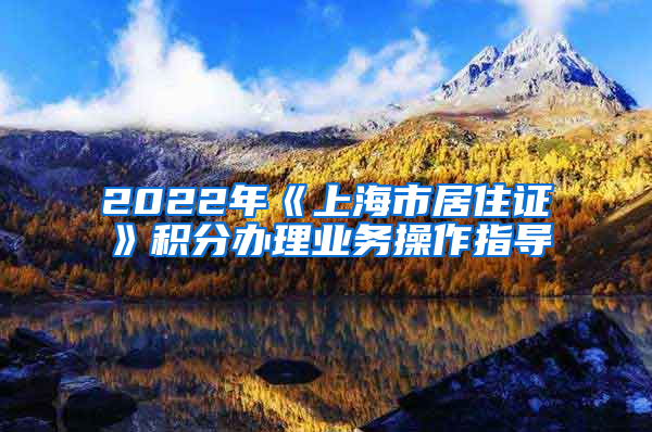 2022年《上海市居住证》积分办理业务操作指导