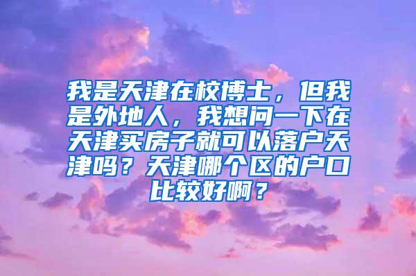 我是天津在校博士，但我是外地人，我想问一下在天津买房子就可以落户天津吗？天津哪个区的户口比较好啊？