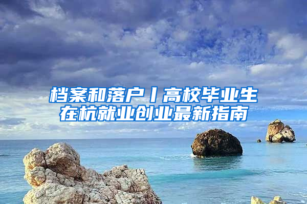 档案和落户丨高校毕业生在杭就业创业最新指南