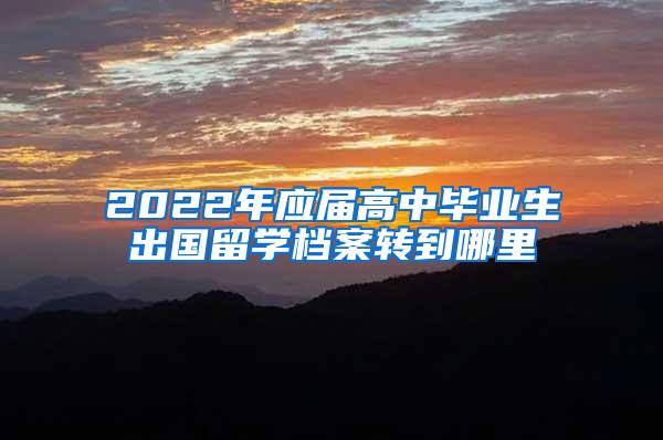 2022年应届高中毕业生出国留学档案转到哪里