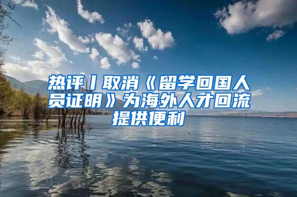 热评丨取消《留学回国人员证明》为海外人才回流提供便利