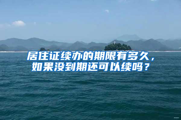 居住证续办的期限有多久，如果没到期还可以续吗？