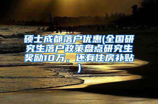 硕士成都落户优惠(全国研究生落户政策盘点研究生奖励10万，还有住房补贴)