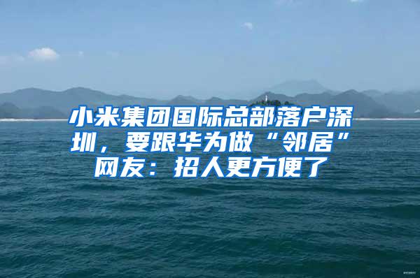 小米集团国际总部落户深圳，要跟华为做“邻居”网友：招人更方便了