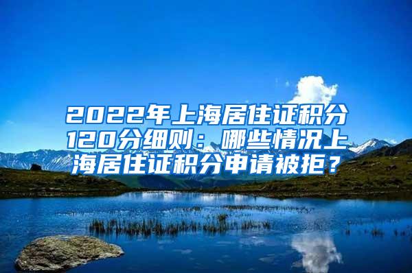 2022年上海居住证积分120分细则：哪些情况上海居住证积分申请被拒？