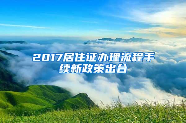 2017居住证办理流程手续新政策出台