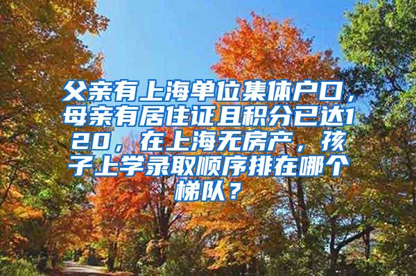 父亲有上海单位集体户口，母亲有居住证且积分已达120，在上海无房产，孩子上学录取顺序排在哪个梯队？