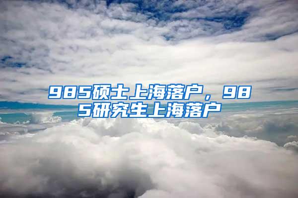 985硕士上海落户，985研究生上海落户