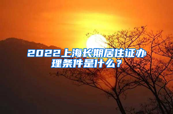 2022上海长期居住证办理条件是什么？