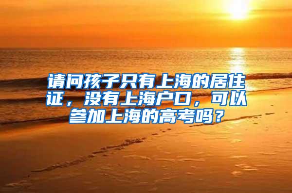 请问孩子只有上海的居住证，没有上海户口，可以参加上海的高考吗？