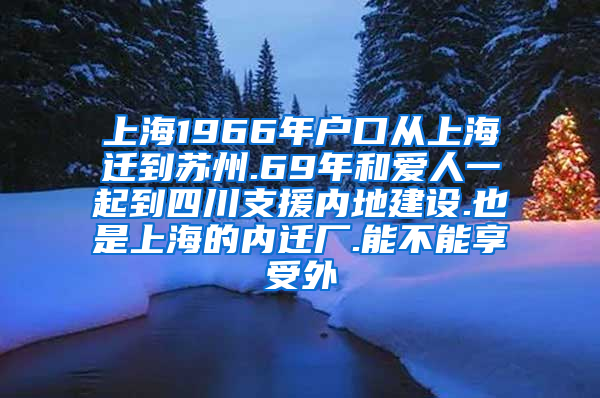 上海1966年户口从上海迁到苏州.69年和爱人一起到四川支援内地建设.也是上海的内迁厂.能不能享受外