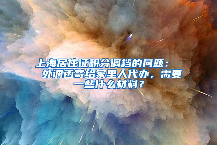 上海居住证积分调档的问题：  外调函寄给家里人代办，需要一些什么材料？