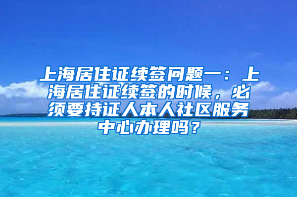 上海居住证续签问题一：上海居住证续签的时候，必须要持证人本人社区服务中心办理吗？