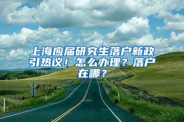 上海应届研究生落户新政引热议！怎么办理？落户在哪？