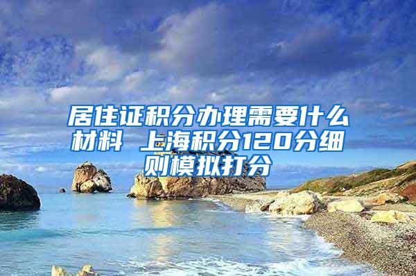 居住证积分办理需要什么材料 上海积分120分细则模拟打分