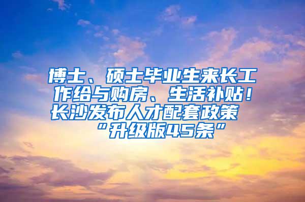 博士、硕士毕业生来长工作给与购房、生活补贴！长沙发布人才配套政策“升级版45条”