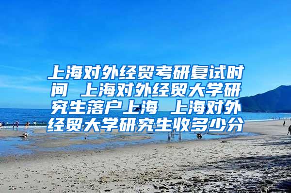 上海对外经贸考研复试时间 上海对外经贸大学研究生落户上海 上海对外经贸大学研究生收多少分