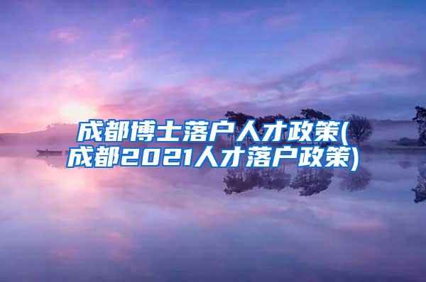 成都博士落户人才政策(成都2021人才落户政策)