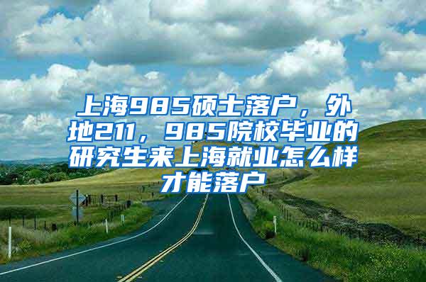 上海985硕士落户，外地211，985院校毕业的研究生来上海就业怎么样才能落户