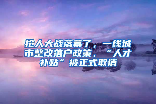 抢人大战落幕了，一线城市整改落户政策，“人才补贴”被正式取消