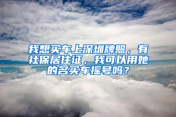 我想买车上深圳牌照，有社保居住证，我可以用她的名买车摇号吗？