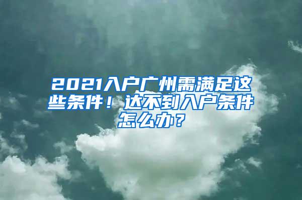 2021入户广州需满足这些条件！达不到入户条件怎么办？