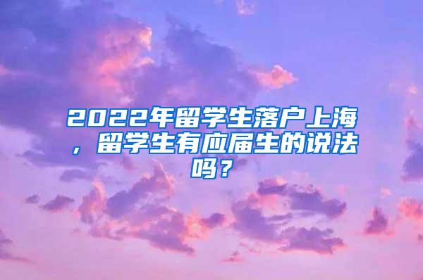 2022年留学生落户上海，留学生有应届生的说法吗？