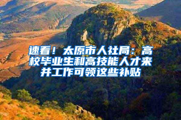 速看！太原市人社局：高校毕业生和高技能人才来并工作可领这些补贴