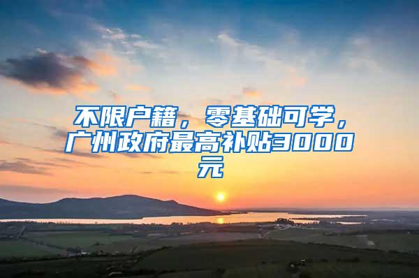 不限户籍，零基础可学，广州政府最高补贴3000元