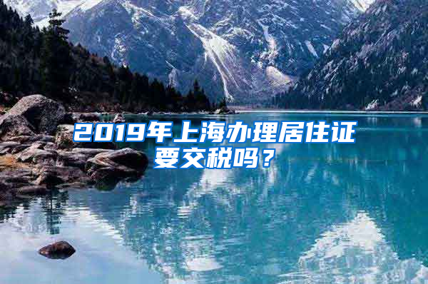 2019年上海办理居住证要交税吗？