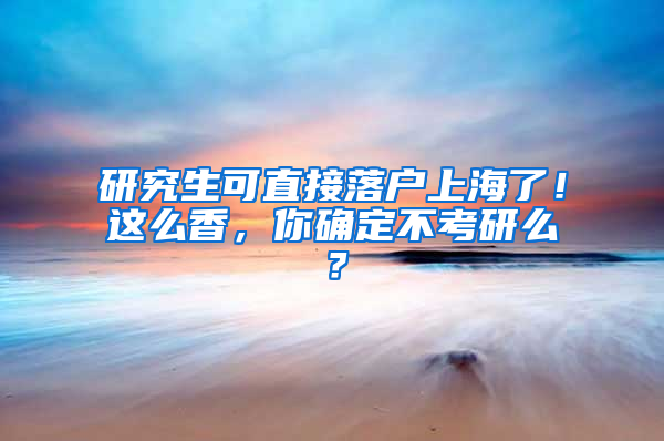 研究生可直接落户上海了！这么香，你确定不考研么？