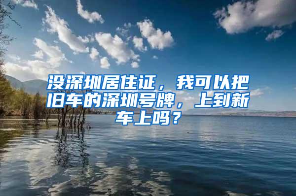 没深圳居住证，我可以把旧车的深圳号牌，上到新车上吗？