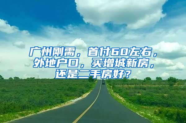 广州刚需，首付60左右，外地户口，买增城新房，还是二手房好？