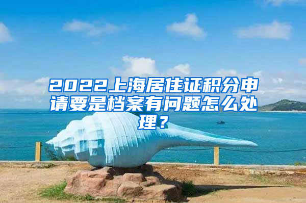 2022上海居住证积分申请要是档案有问题怎么处理？