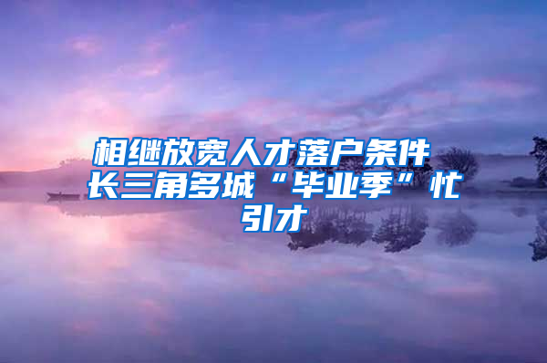 相继放宽人才落户条件 长三角多城“毕业季”忙引才