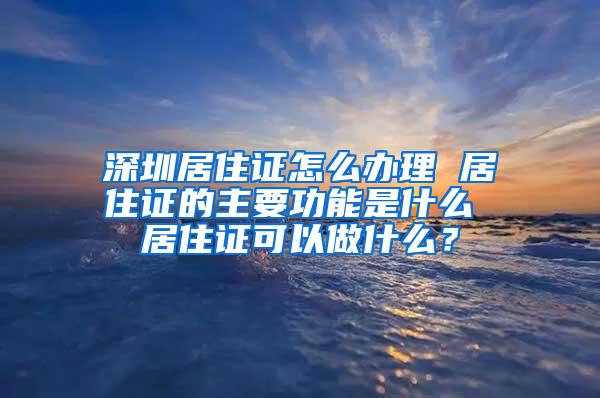 深圳居住证怎么办理 居住证的主要功能是什么 居住证可以做什么？