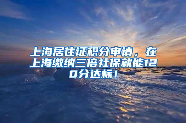 上海居住证积分申请，在上海缴纳三倍社保就能120分达标！