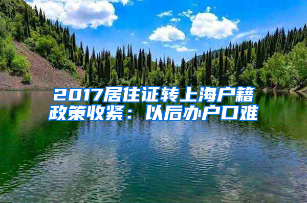 2017居住证转上海户籍政策收紧：以后办户口难