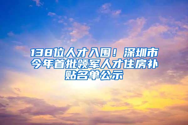 138位人才入围！深圳市今年首批领军人才住房补贴名单公示