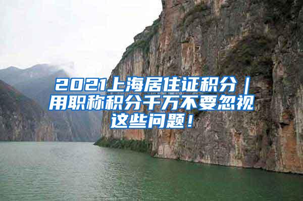 2021上海居住证积分｜用职称积分千万不要忽视这些问题！