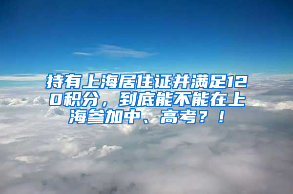 持有上海居住证并满足120积分，到底能不能在上海参加中、高考？！