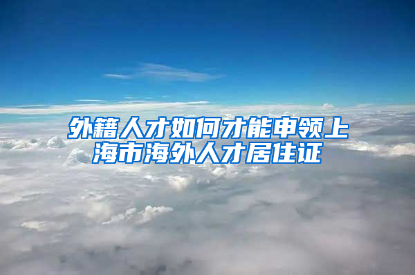 外籍人才如何才能申领上海市海外人才居住证