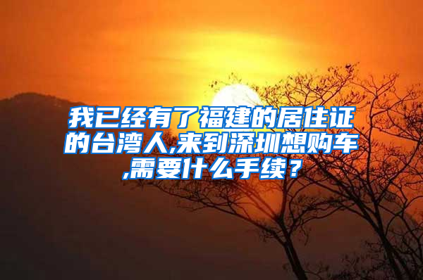 我已经有了福建的居住证的台湾人,来到深圳想购车,需要什么手续？