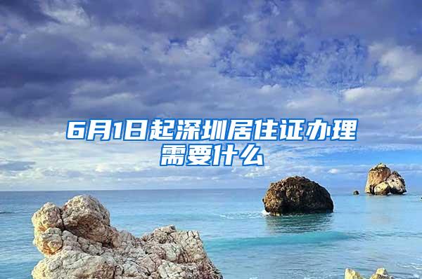 6月1日起深圳居住证办理需要什么