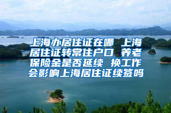 上海办居住证在哪 上海居住证转常住户口 养老保险金是否延续 换工作会影响上海居住证续签吗