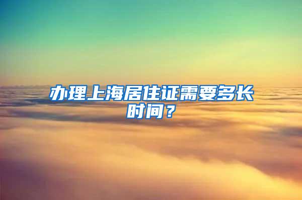 办理上海居住证需要多长时间？