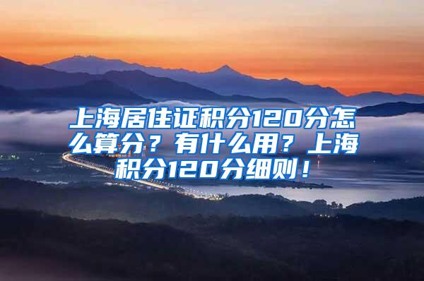 上海居住证积分120分怎么算分？有什么用？上海积分120分细则！