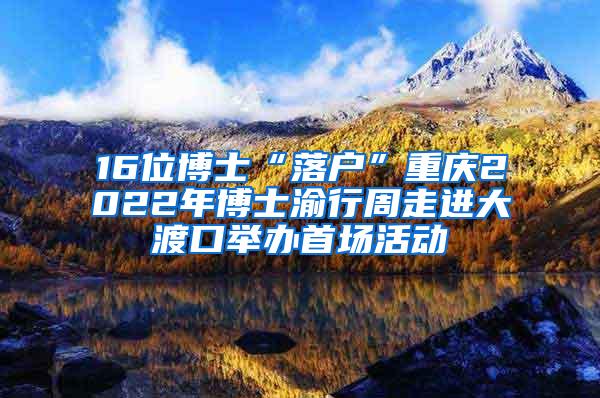 16位博士“落户”重庆2022年博士渝行周走进大渡口举办首场活动